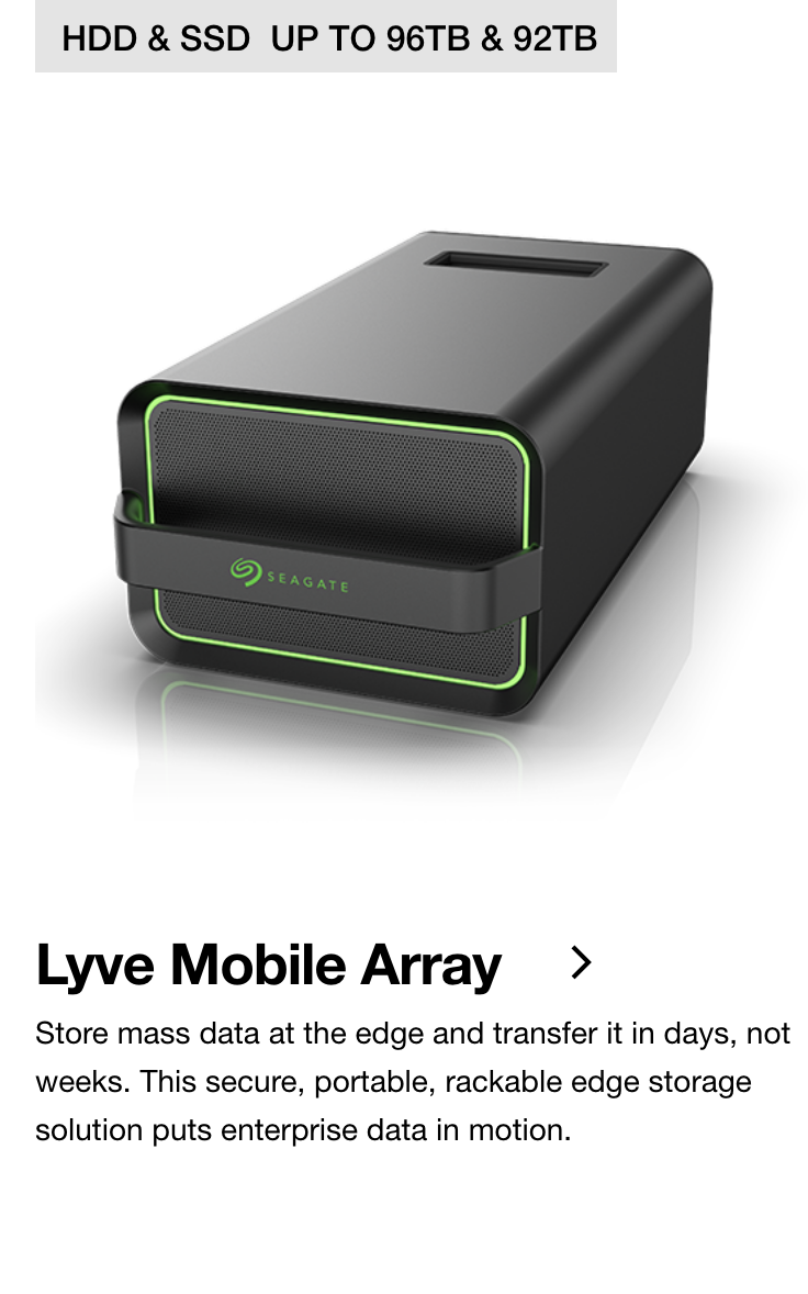 Lyve Mobile Array | HDD & SSD UP TO 96TB & 92TB | Store mass data at the edge and transfer it in days, not weeks. This secure, portable, rackable edge storage solution puts enterprise data in motion.